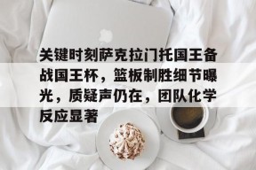 包含关键时刻萨克拉门托国王备战国王杯，篮板制胜细节曝光，质疑声仍在，团队化学反应显著的词条-3377体育娱乐